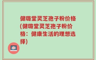健璐堂灵芝孢子粉价格(健璐堂灵芝孢子粉价格：健康生活的理想选择)