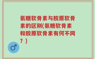 氨糖软骨素与胶原软骨素的区别(氨糖软骨素和胶原软骨素有何不同？)