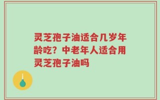 灵芝孢子油适合几岁年龄吃？中老年人适合用灵芝孢子油吗