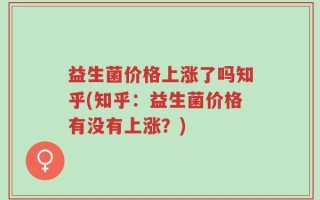 益生菌价格上涨了吗知乎(知乎：益生菌价格有没有上涨？)