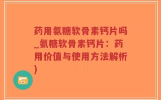 药用氨糖软骨素钙片吗_氨糖软骨素钙片：药用价值与使用方法解析)
