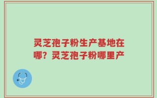 灵芝孢子粉生产基地在哪？灵芝孢子粉哪里产