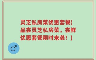 灵芝私房菜优惠套餐(品尝灵芝私房菜，尝鲜优惠套餐限时来袭！)