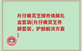 片仔癀灵芝臻养焕颜礼盒套装(片仔癀灵芝养颜套装，护肤解决方案)