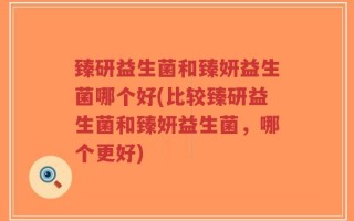臻研益生菌和臻妍益生菌哪个好(比较臻研益生菌和臻妍益生菌，哪个更好)