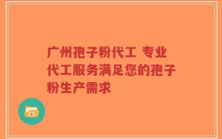 广州孢子粉代工 专业代工服务满足您的孢子粉生产需求