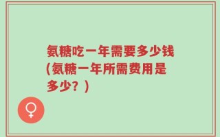氨糖吃一年需要多少钱(氨糖一年所需费用是多少？)