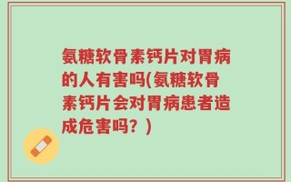 氨糖软骨素钙片对胃病的人有害吗(氨糖软骨素钙片会对胃病患者造成危害吗？)