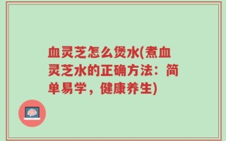 血灵芝怎么煲水(煮血灵芝水的正确方法：简单易学，健康养生)