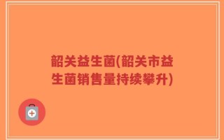 韶关益生菌(韶关市益生菌销售量持续攀升)
