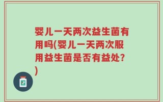 婴儿一天两次益生菌有用吗(婴儿一天两次服用益生菌是否有益处？)