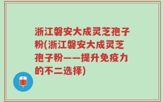 浙江磐安大成灵芝孢子粉(浙江磐安大成灵芝孢子粉——提升免疫力的不二选择)