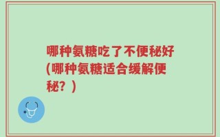 哪种氨糖吃了不便秘好(哪种氨糖适合缓解便秘？)
