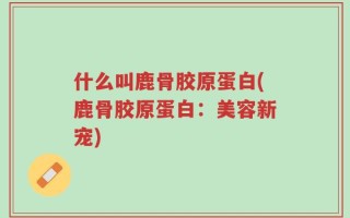 什么叫鹿骨胶原蛋白(鹿骨胶原蛋白：美容新宠)