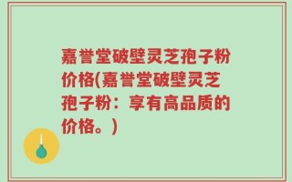 嘉誉堂破壁灵芝孢子粉价格(嘉誉堂破壁灵芝孢子粉：享有高品质的价格。)