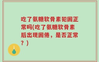 吃了氨糖软骨素犯困正常吗(吃了氨糖软骨素后出现困倦，是否正常？)