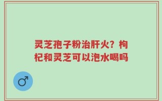 灵芝孢子粉治肝火？枸杞和灵芝可以泡水喝吗