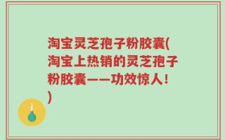 淘宝灵芝孢子粉胶囊(淘宝上热销的灵芝孢子粉胶囊——功效惊人！)