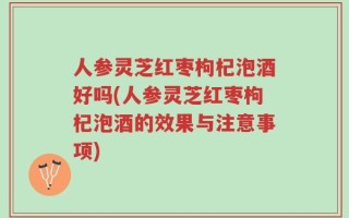 人参灵芝红枣枸杞泡酒好吗(人参灵芝红枣枸杞泡酒的效果与注意事项)