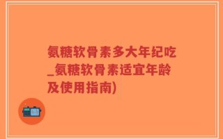 氨糖软骨素多大年纪吃_氨糖软骨素适宜年龄及使用指南)