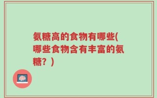氨糖高的食物有哪些(哪些食物含有丰富的氨糖？)