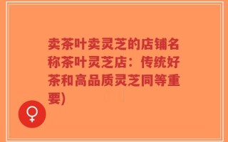 卖茶叶卖灵芝的店铺名称茶叶灵芝店：传统好茶和高品质灵芝同等重要)