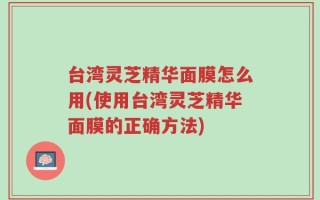 台湾灵芝精华面膜怎么用(使用台湾灵芝精华面膜的正确方法)