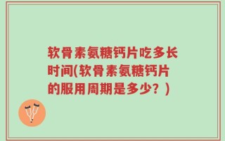 软骨素氨糖钙片吃多长时间(软骨素氨糖钙片的服用周期是多少？)