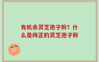 有机赤灵芝孢子粉？什么是纯正的灵芝孢子粉