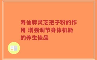 寿仙牌灵芝孢子粉的作用 增强调节身体机能的养生佳品
