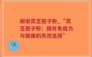谢谢灵芝孢子粉_“灵芝孢子粉：提升免疫力与健康的天然选择”
