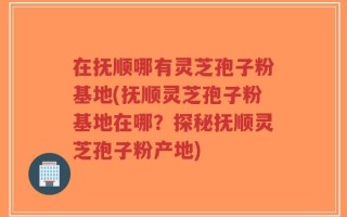 在抚顺哪有灵芝孢子粉基地(抚顺灵芝孢子粉基地在哪？探秘抚顺灵芝孢子粉产地)
