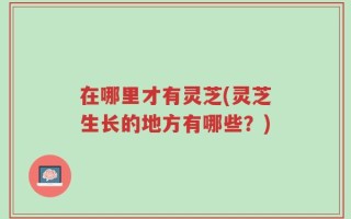 在哪里才有灵芝(灵芝生长的地方有哪些？)