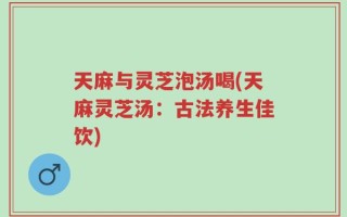 天麻与灵芝泡汤喝(天麻灵芝汤：古法养生佳饮)