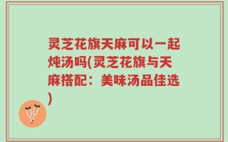 灵芝花旗天麻可以一起炖汤吗(灵芝花旗与天麻搭配：美味汤品佳选)