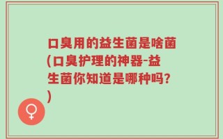 口臭用的益生菌是啥菌(口臭护理的神器-益生菌你知道是哪种吗？)
