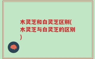 木灵芝和白灵芝区别(木灵芝与白灵芝的区别)