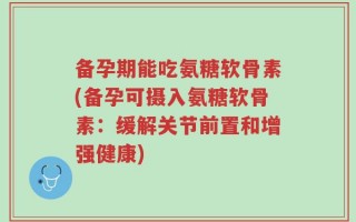 备孕期能吃氨糖软骨素(备孕可摄入氨糖软骨素：缓解关节前置和增强健康)