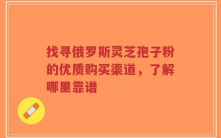找寻俄罗斯灵芝孢子粉的优质购买渠道，了解哪里靠谱