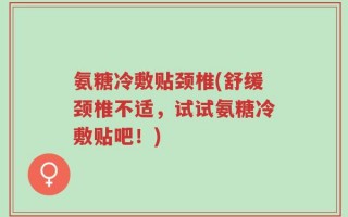 氨糖冷敷贴颈椎(舒缓颈椎不适，试试氨糖冷敷贴吧！)