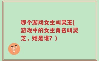 哪个游戏女主叫灵芝(游戏中的女主角名叫灵芝，她是谁？)
