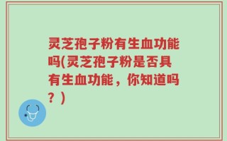 灵芝孢子粉有生血功能吗(灵芝孢子粉是否具有生血功能，你知道吗？)