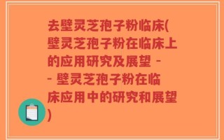 去壁灵芝孢子粉临床(壁灵芝孢子粉在临床上的应用研究及展望 -- 壁灵芝孢子粉在临床应用中的研究和展望)