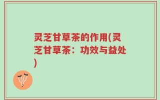 灵芝甘草茶的作用(灵芝甘草茶：功效与益处)