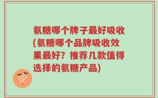 氨糖哪个牌子最好吸收(氨糖哪个品牌吸收效果最好？推荐几款值得选择的氨糖产品)