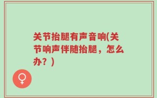 关节抬腿有声音响(关节响声伴随抬腿，怎么办？)