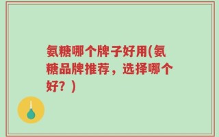 氨糖哪个牌子好用(氨糖品牌推荐，选择哪个好？)
