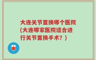 大连关节置换哪个医院(大连哪家医院适合进行关节置换手术？)