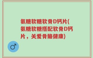 氨糖软糖软骨D钙片(氨糖软糖搭配软骨D钙片，关爱骨骼健康)