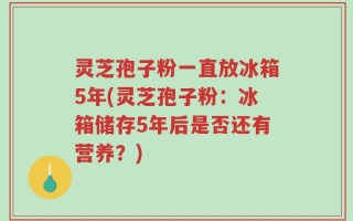 灵芝孢子粉一直放冰箱5年(灵芝孢子粉：冰箱储存5年后是否还有营养？)
